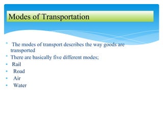 * The modes of transport describes the way goods are
transported
* There are basically five different modes;
▪ Rail
▪ Road
▪ Air
▪ Water
Modes of Transportation
 