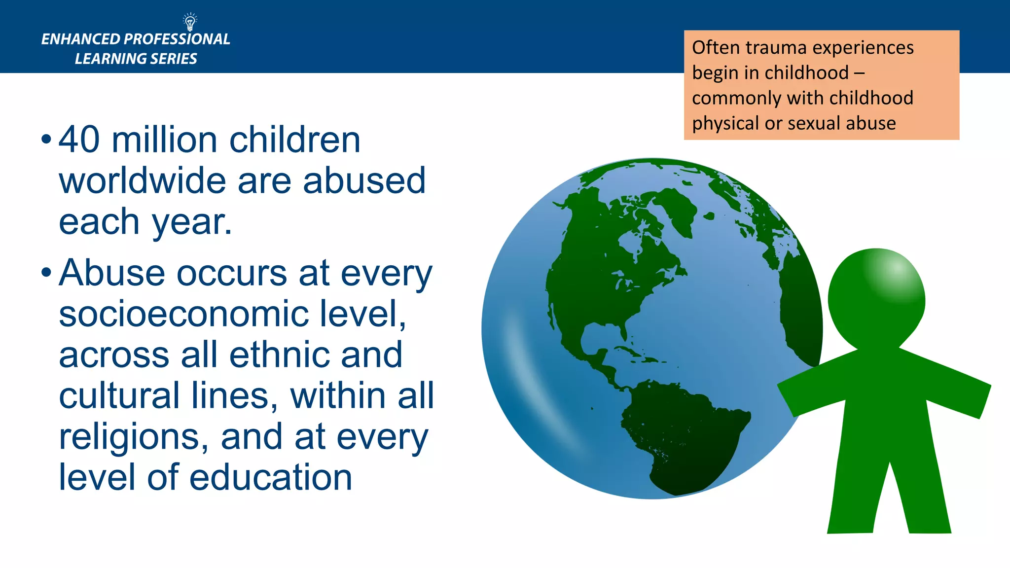 •40 million children
worldwide are abused
each year.
•Abuse occurs at every
socioeconomic level,
across all ethnic and
cultural lines, within all
religions, and at every
level of education
Often trauma experiences
begin in childhood –
commonly with childhood
physical or sexual abuse
 