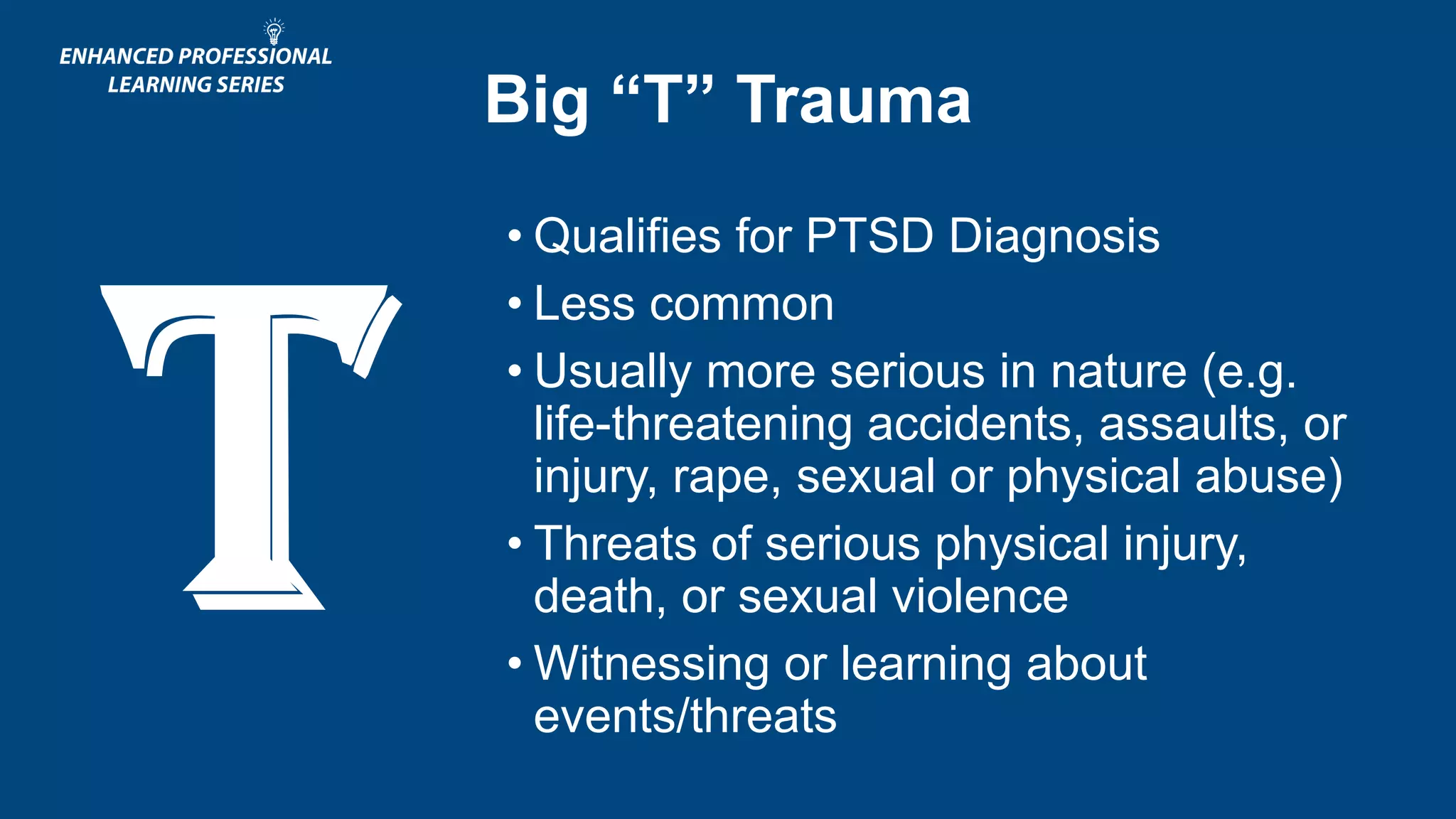 Big “T” Trauma
• Qualifies for PTSD Diagnosis
• Less common
• Usually more serious in nature (e.g.
life-threatening accidents, assaults, or
injury, rape, sexual or physical abuse)
• Threats of serious physical injury,
death, or sexual violence
• Witnessing or learning about
events/threats
 