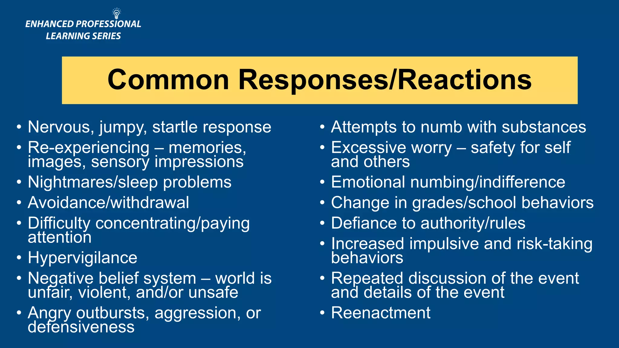 Common Responses/Reactions
• Nervous, jumpy, startle response
• Re-experiencing – memories,
images, sensory impressions
• Nightmares/sleep problems
• Avoidance/withdrawal
• Difficulty concentrating/paying
attention
• Hypervigilance
• Negative belief system – world is
unfair, violent, and/or unsafe
• Angry outbursts, aggression, or
defensiveness
• Attempts to numb with substances
• Excessive worry – safety for self
and others
• Emotional numbing/indifference
• Change in grades/school behaviors
• Defiance to authority/rules
• Increased impulsive and risk-taking
behaviors
• Repeated discussion of the event
and details of the event
• Reenactment
 