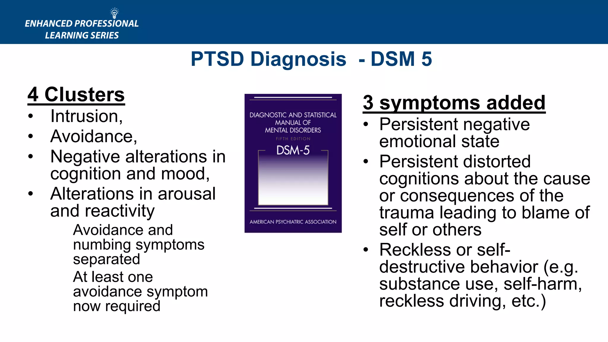 PTSD Diagnosis - DSM 5
4 Clusters
• Intrusion,
• Avoidance,
• Negative alterations in
cognition and mood,
• Alterations in arousal
and reactivity
Avoidance and
numbing symptoms
separated
At least one
avoidance symptom
now required
3 symptoms added
• Persistent negative
emotional state
• Persistent distorted
cognitions about the cause
or consequences of the
trauma leading to blame of
self or others
• Reckless or self-
destructive behavior (e.g.
substance use, self-harm,
reckless driving, etc.)
 
