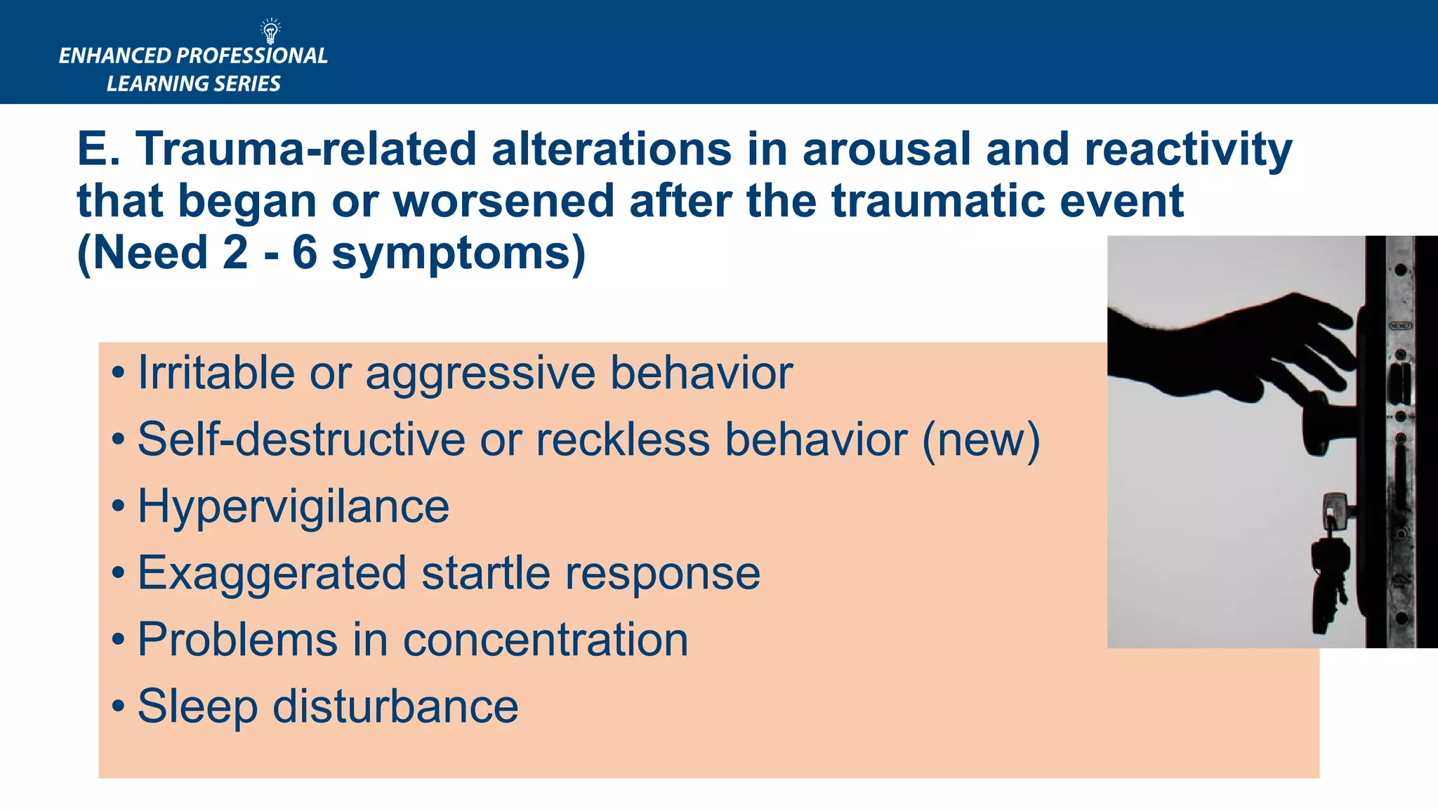 E. Trauma-related alterations in arousal and reactivity
that began or worsened after the traumatic event
(Need 2 - 6 symptoms)
• Irritable or aggressive behavior
• Self-destructive or reckless behavior (new)
• Hypervigilance
• Exaggerated startle response
• Problems in concentration
• Sleep disturbance
 