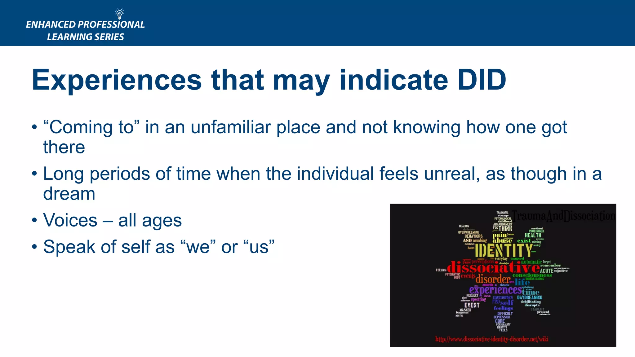 Experiences that may indicate DID
• “Coming to” in an unfamiliar place and not knowing how one got
there
• Long periods of time when the individual feels unreal, as though in a
dream
• Voices – all ages
• Speak of self as “we” or “us”
 