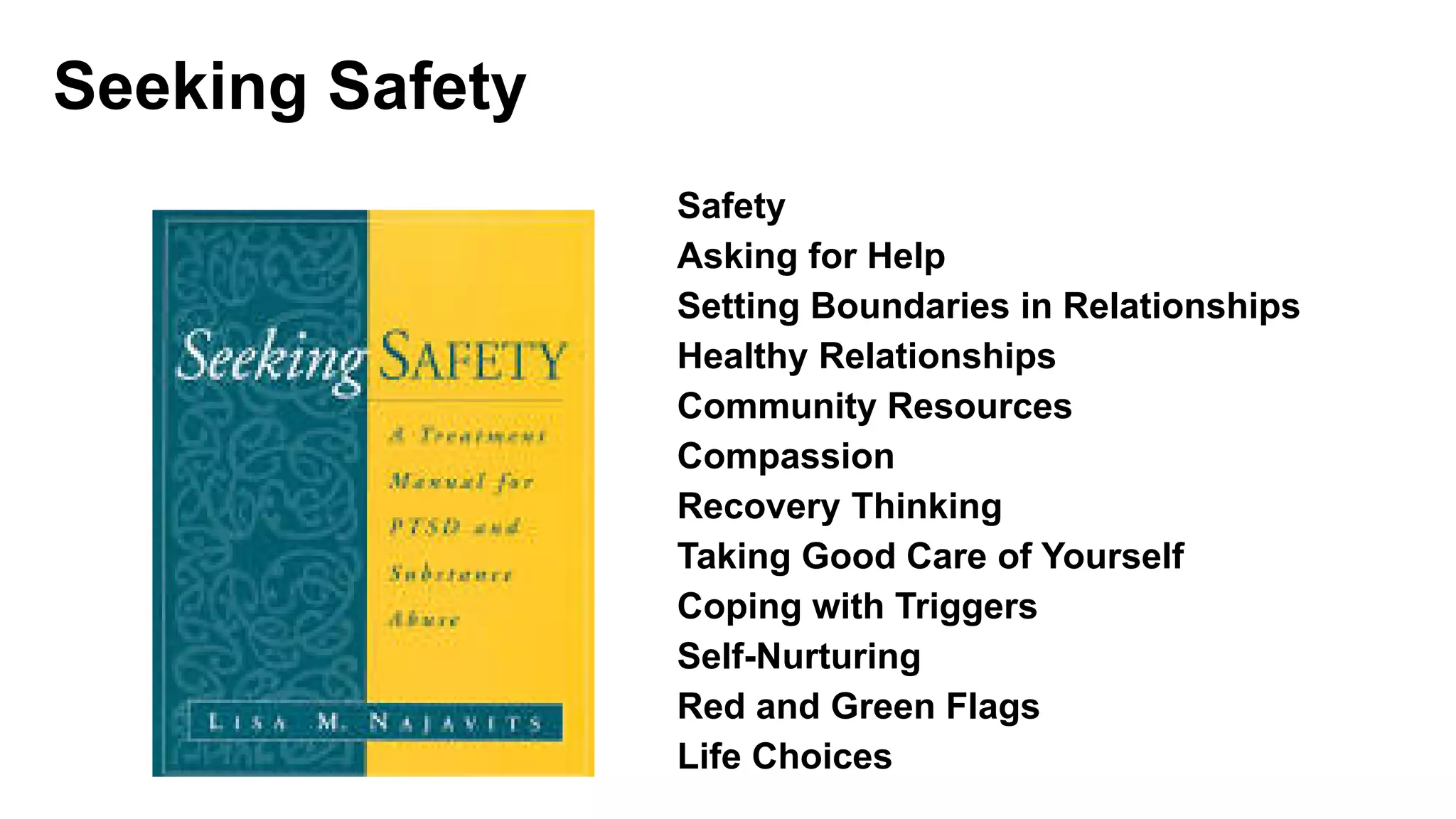 Seeking Safety 25 Topics
Safety
Asking for Help
Setting Boundaries in Relationships
Healthy Relationships
Community Resources
Compassion
Recovery Thinking
Taking Good Care of Yourself
Coping with Triggers
Self-Nurturing
Red and Green Flags
Life Choices
 