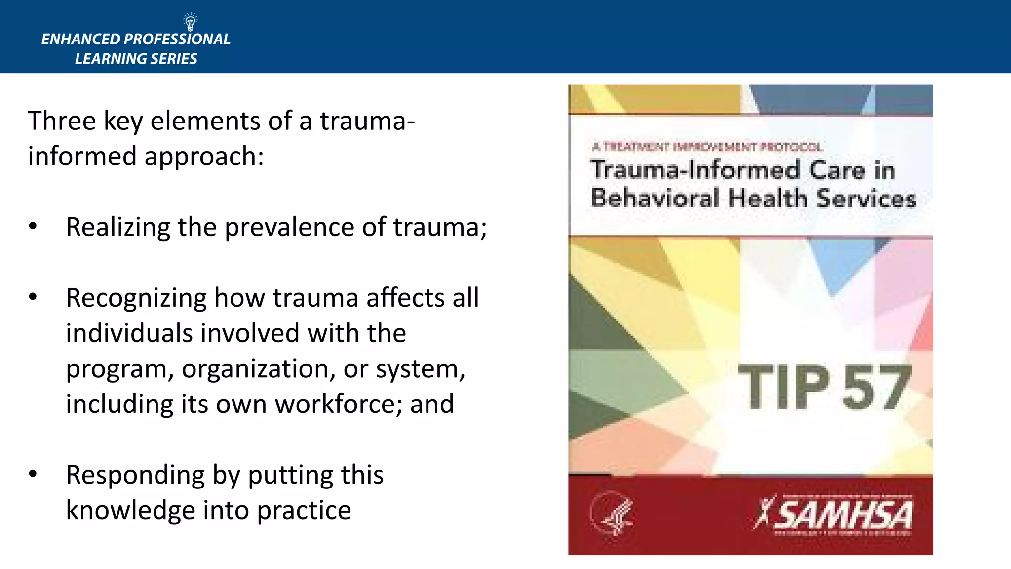 Three key elements of a trauma-
informed approach:
• Realizing the prevalence of trauma;
• Recognizing how trauma affects all
individuals involved with the
program, organization, or system,
including its own workforce; and
• Responding by putting this
knowledge into practice
 