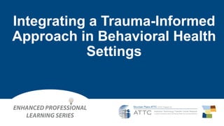 Integrating a Trauma-Informed
Approach in Behavioral Health
Settings
 