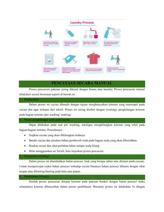 PENCUCIAN SECARA MANUAL
Proses pencucian pakaian sering dikenal dengan binatu atau laundry. Proses pencucian manual
dilakukan secara berurutan seperti di bawah ini :
1. Pembasahan
Dalam proses ini cucian dibasahi dengan tujuan menghanyutkan kotoran yang menempel pada
cucian dan agar terlepas dari tekstil. Proses ini sering disebut dengan (wetting), penghilangan kotoran
pada bagian tertentu (pre washing/ soaking)
2. Proses penghilangan noda pada cucian
Dapat dilakukan pada saat pre washing, sekaligus menghilangkan kotoran yang tebal pada
bagian-bagian tertentu. Prosedurnya :
 Siapkan cucian yang akan dihilangkan nodanya
 Basahi cucian dan teteskan bahan pembersih noda pada bagian noda yang akan dibersihkan.
 Biarkan sesaat dan sikat perlahan-lahan sampai noda hilang
 Bilas menggunakan air bersih, baru lanjutkan proses pencucian
3. Pencucian (washing)
Dalam proses ini ditambahkan bahan pencuci, baik yang berupa sabun atau diterjen pada cucuan.
Untuk mempercepat reaksi bahan pencuci terhadap cucian biasanya bahan pencuci dibantu dengan sikat
tangan atau dibanting-banting pada batu atau papan.
4. Pembilasan (rinsing)
Setelah proses pencucian dimana kotoran pada pakaian beraksi dengan bahan pencuci maka
selanjutnya kotoran dihanyutkan dalam proses pembilasan. Biasanay proses ini dalakukan 3x dengan
 