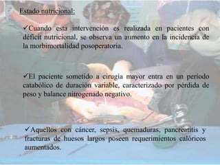 Estado nutricional:
Cuando esta intervención es realizada en pacientes con
déficit nutricional, se observa un aumento en la incidencia de
la morbimortalidad posoperatoria.
El paciente sometido a cirugía mayor entra en un período
catabólico de duración variable, caracterizado por pérdida de
peso y balance nitrogenado negativo.
Aquellos con cáncer, sepsis, quemaduras, pancreatitis y
fracturas de huesos largos poseen requerimientos calóricos
aumentados.
 