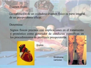 Examen físico:
La realización de un cuidadoso examen físico es parte integral
de un preoperatorio eficaz.
Determina:
Signos físicos precisos con implicaciones en el tratamiento
y pronóstico como generador de conductas específicas en
los procedimientos de profilaxis preoperatoria.
Soplos
Síndrome
varicoso
 