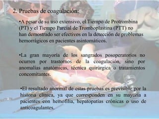 2. Pruebas de coagulación:
•A pesar de su uso extensivo, el Tiempo de Protrombina
(PT) y el Tiempo Parcial de Tromboplastina (PTT) no
han demostrado ser efectivos en la detección de problemas
hemorrágicos en pacientes asintomáticos.
•La gran mayoría de los sangrados posoperatorios no
ocurren por trastornos de la coagulación, sino por
anomalías anatómicas, técnica quirúrgica o tratamientos
concomitantes.
•El resultado anormal de estas pruebas es previsible por la
historia clínica, ya que corresponden en su mayoría a
pacientes con hemofilia, hepatopatías crónicas o uso de
anticoagulantes.
 