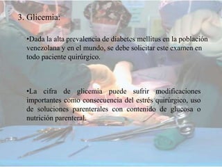 3. Glicemia:
•Dada la alta prevalencia de diabetes mellitus en la población
venezolana y en el mundo, se debe solicitar este examen en
todo paciente quirúrgico.
•La cifra de glicemia puede sufrir modificaciones
importantes como consecuencia del estrés quirúrgico, uso
de soluciones parenterales con contenido de glucosa o
nutrición parenteral.
 