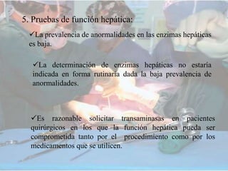 5. Pruebas de función hepática:
La prevalencia de anormalidades en las enzimas hepáticas
es baja.
La determinación de enzimas hepáticas no estaría
indicada en forma rutinaria dada la baja prevalencia de
anormalidades.
Es razonable solicitar transaminasas en pacientes
quirúrgicos en los que la función hepática pueda ser
comprometida tanto por el procedimiento como por los
medicamentos que se utilicen.
 