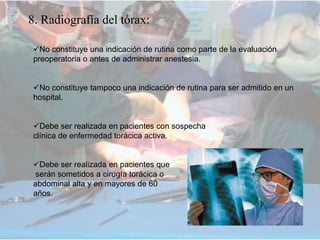 8. Radiografía del tórax:
No constituye una indicación de rutina como parte de la evaluación
preoperatoria o antes de administrar anestesia.
No constituye tampoco una indicación de rutina para ser admitido en un
hospital.
Debe ser realizada en pacientes con sospecha
clínica de enfermedad torácica activa.
Debe ser realizada en pacientes que
serán sometidos a cirugía torácica o
abdominal alta y en mayores de 60
años.
 