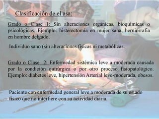 Clasificación de el asa:
Grado o Clase 1: Sin alteraciones orgánicas, bioquímicas o
psicológicas. Ejemplo: histerectomía en mujer sana, herniorrafia
en hombre delgado.
Grado o Clase 2: Enfermedad sistémica leve a moderada causada
por la condición quirúrgica o por otro proceso fisiopatológico.
Ejemplo: diabetes leve, hipertensión Arterial leve-moderada, obesos.
Individuo sano (sin alteraciones físicas ni metabólicas.
Paciente con enfermedad general leve a moderada de su estado
físico que no interfiere con su actividad diaria.
 