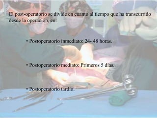 El post-operatorio se divide en cuanto al tiempo que ha transcurrido
desde la operación, en:
• Postoperatorio inmediato: 24- 48 horas.
• Postoperatorio mediato: Primeros 5 días.
• Postoperatorio tardío.
 