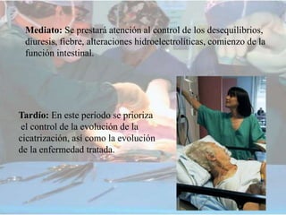 Mediato: Se prestará atención al control de los desequilibrios,
diuresis, fiebre, alteraciones hidroelectrolíticas, comienzo de la
función intestinal.
Tardío: En este período se prioriza
el control de la evolución de la
cicatrización, así como la evolución
de la enfermedad tratada.
 