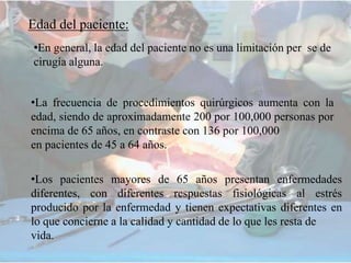 Edad del paciente:
•En general, la edad del paciente no es una limitación per se de
cirugía alguna.
•La frecuencia de procedimientos quirúrgicos aumenta con la
edad, siendo de aproximadamente 200 por 100,000 personas por
encima de 65 años, en contraste con 136 por 100,000
en pacientes de 45 a 64 años.
•Los pacientes mayores de 65 años presentan enfermedades
diferentes, con diferentes respuestas fisiológicas al estrés
producido por la enfermedad y tienen expectativas diferentes en
lo que concierne a la calidad y cantidad de lo que les resta de
vida.
 