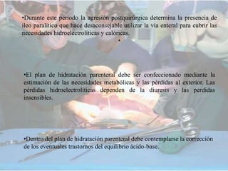 •Durante este período la agresión postquirúrgica determina la presencia de
ileo paralítico que hace desaconsejable utilizar la vía enteral para cubrir las
necesidades hidroelectrolíticas y calóricas.
•
•El plan de hidratación parenteral debe ser confeccionado mediante la
estimación de las necesidades metabólicas y las pérdidas al exterior. Las
pérdidas hidroelectrolíticas dependen de la diuresis y las perdidas
insensibles.
•Dentro del plan de hidratación parenteral debe contemplarse la corrección
de los eventuales trastornos del equilibrio ácido-base.
 