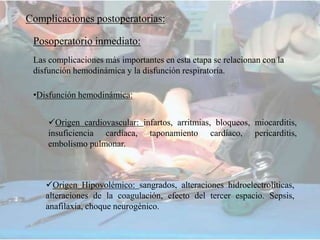 Posoperatorio inmediato:
Complicaciones postoperatorias:
Las complicaciones más importantes en esta etapa se relacionan con la
disfunción hemodinámica y la disfunción respiratoria.
•Disfunción hemodinámica:
Origen cardiovascular: infartos, arritmias, bloqueos, miocarditis,
insuficiencia cardíaca, taponamiento cardíaco, pericarditis,
embolismo pulmonar.
Origen Hipovolémico: sangrados, alteraciones hidroelectrolíticas,
alteraciones de la coagulación, efecto del tercer espacio. Sepsis,
anafilaxia, choque neurogénico.
 