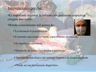 Intervenciones previas:
•Es importante registrar la información pertinente respecto a
cirugías anteriores.
•Brinda conocimiento útil acerca de:
La tolerancia al procedimiento.
Eventuales reacciones adversas, especialmente anestésicas.
Evolución posoperatoria.
Desarrollo de infecciones locales o sistémicas.
Apreciación psicológica del enfermo respecto a la cirugía empleada.
Puede ser una herramienta diagnóstica.
 
