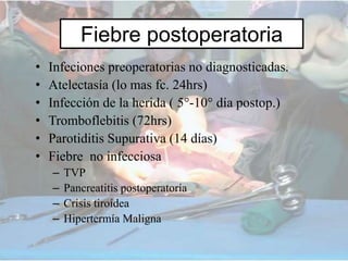 Fiebre postoperatoria
• Infeciones preoperatorias no diagnosticadas.
• Atelectasía (lo mas fc. 24hrs)
• Infección de la herida ( 5°-10° día postop.)
• Tromboflebitis (72hrs)
• Parotiditis Supurativa (14 días)
• Fiebre no infecciosa
– TVP
– Pancreatitis postoperatoría
– Crisis tiroídea
– Hipertermía Maligna
 
