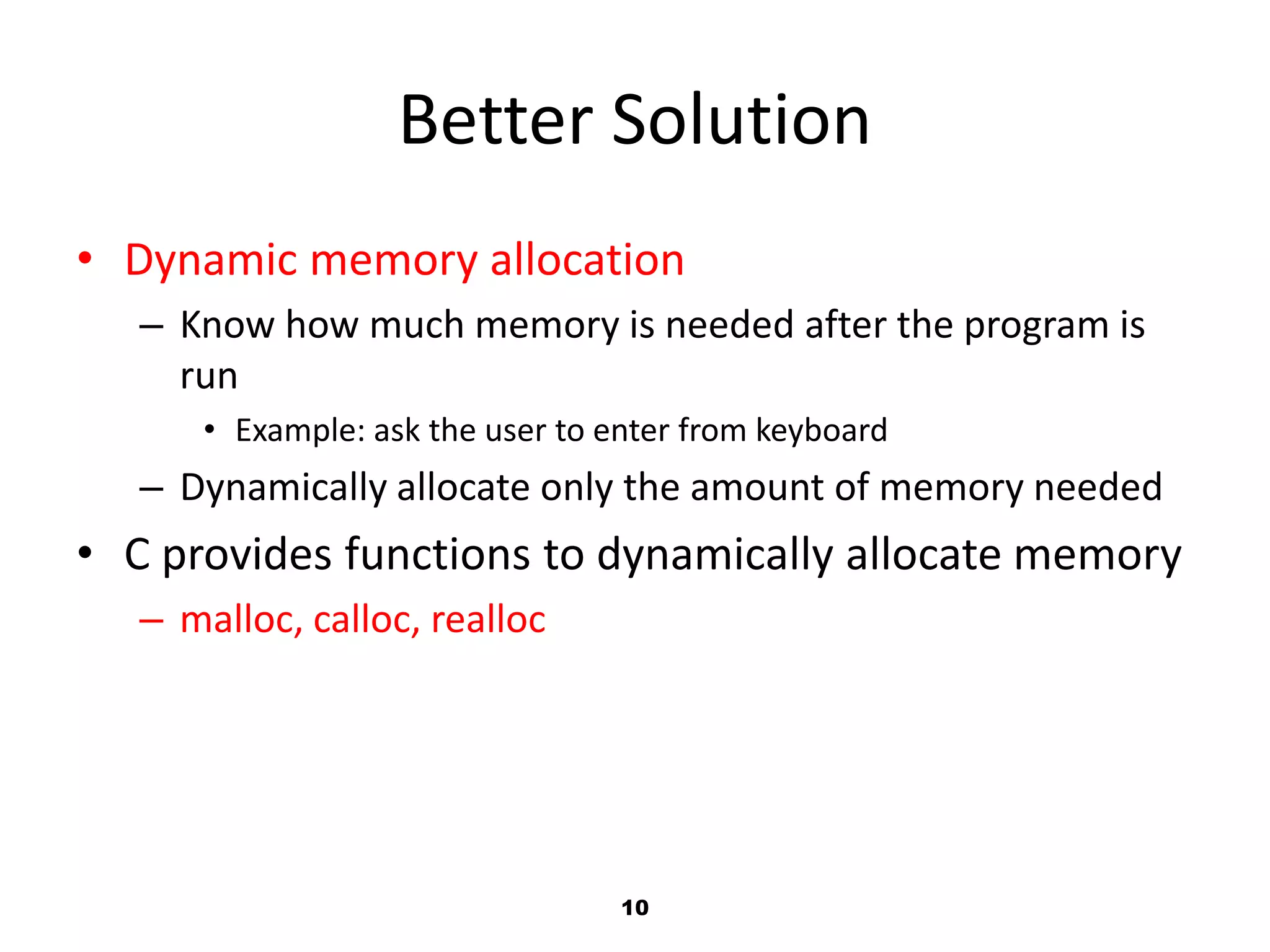 10
Better Solution
• Dynamic memory allocation
– Know how much memory is needed after the program is
run
• Example: ask the user to enter from keyboard
– Dynamically allocate only the amount of memory needed
• C provides functions to dynamically allocate memory
– malloc, calloc, realloc
 