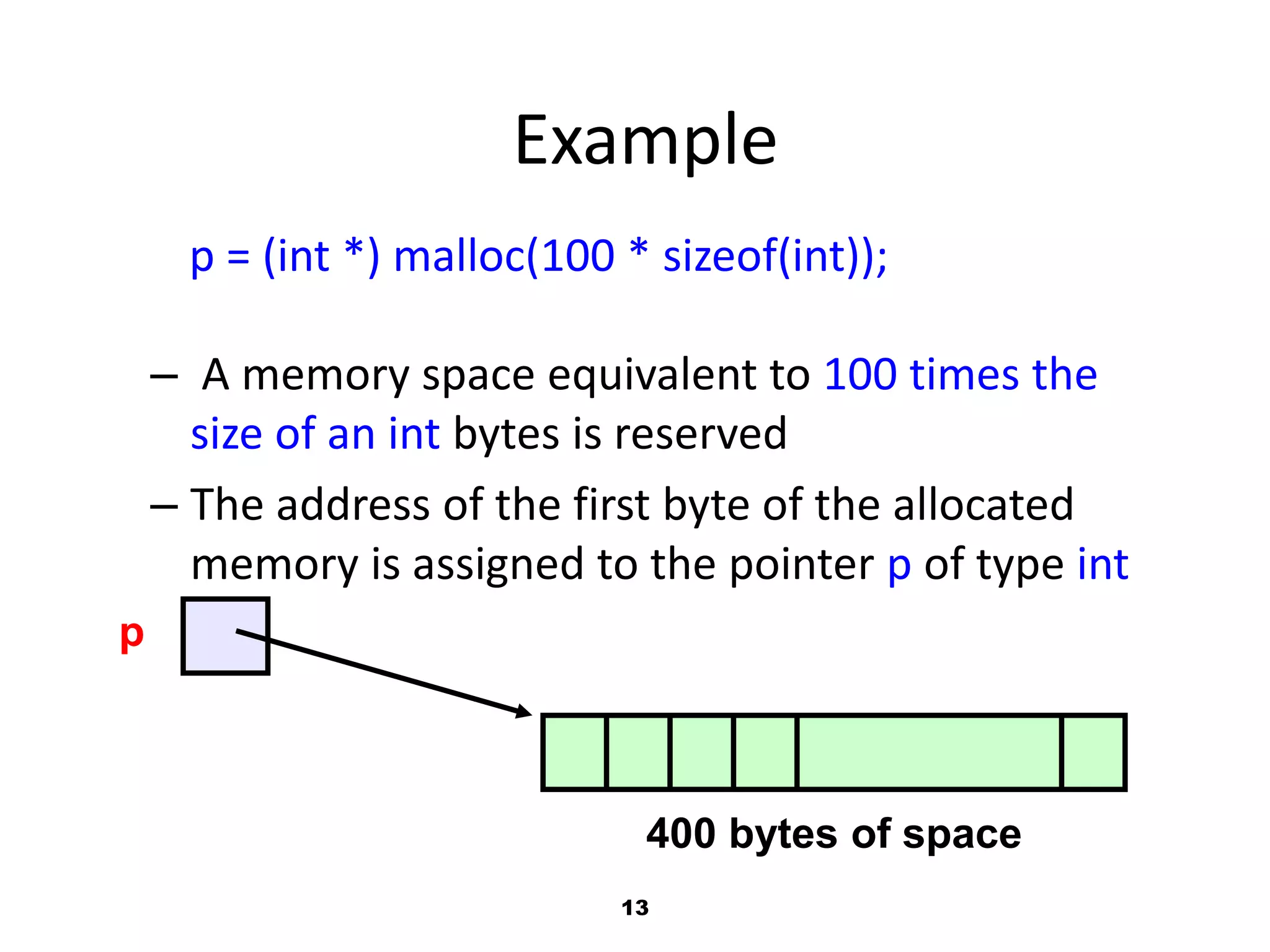 13
Example
p = (int *) malloc(100 * sizeof(int));
– A memory space equivalent to 100 times the
size of an int bytes is reserved
– The address of the first byte of the allocated
memory is assigned to the pointer p of type int
p
400 bytes of space
 