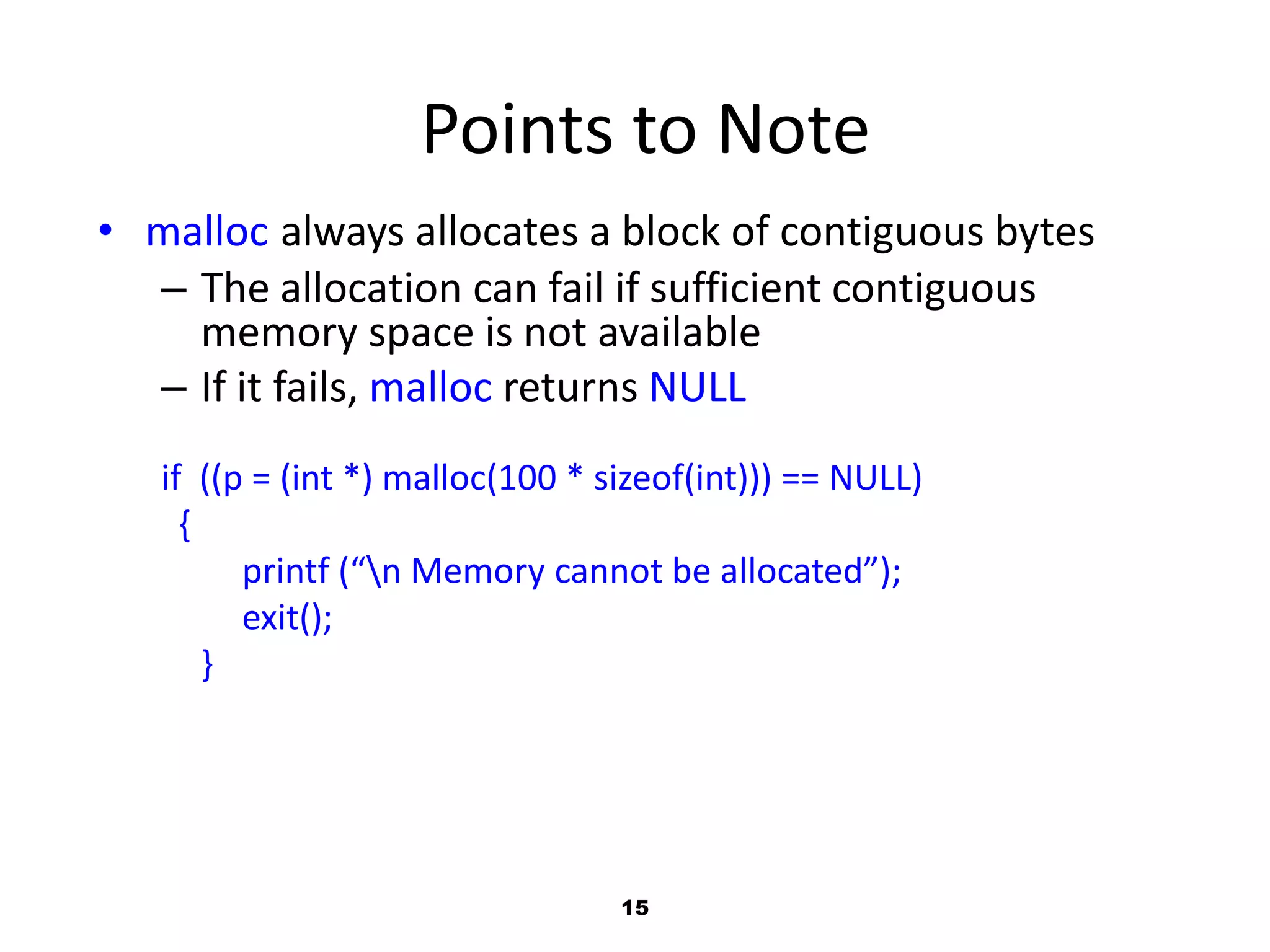 15
Points to Note
• malloc always allocates a block of contiguous bytes
– The allocation can fail if sufficient contiguous
memory space is not available
– If it fails, malloc returns NULL
if ((p = (int *) malloc(100 * sizeof(int))) == NULL)
{
printf (“n Memory cannot be allocated”);
exit();
}
 