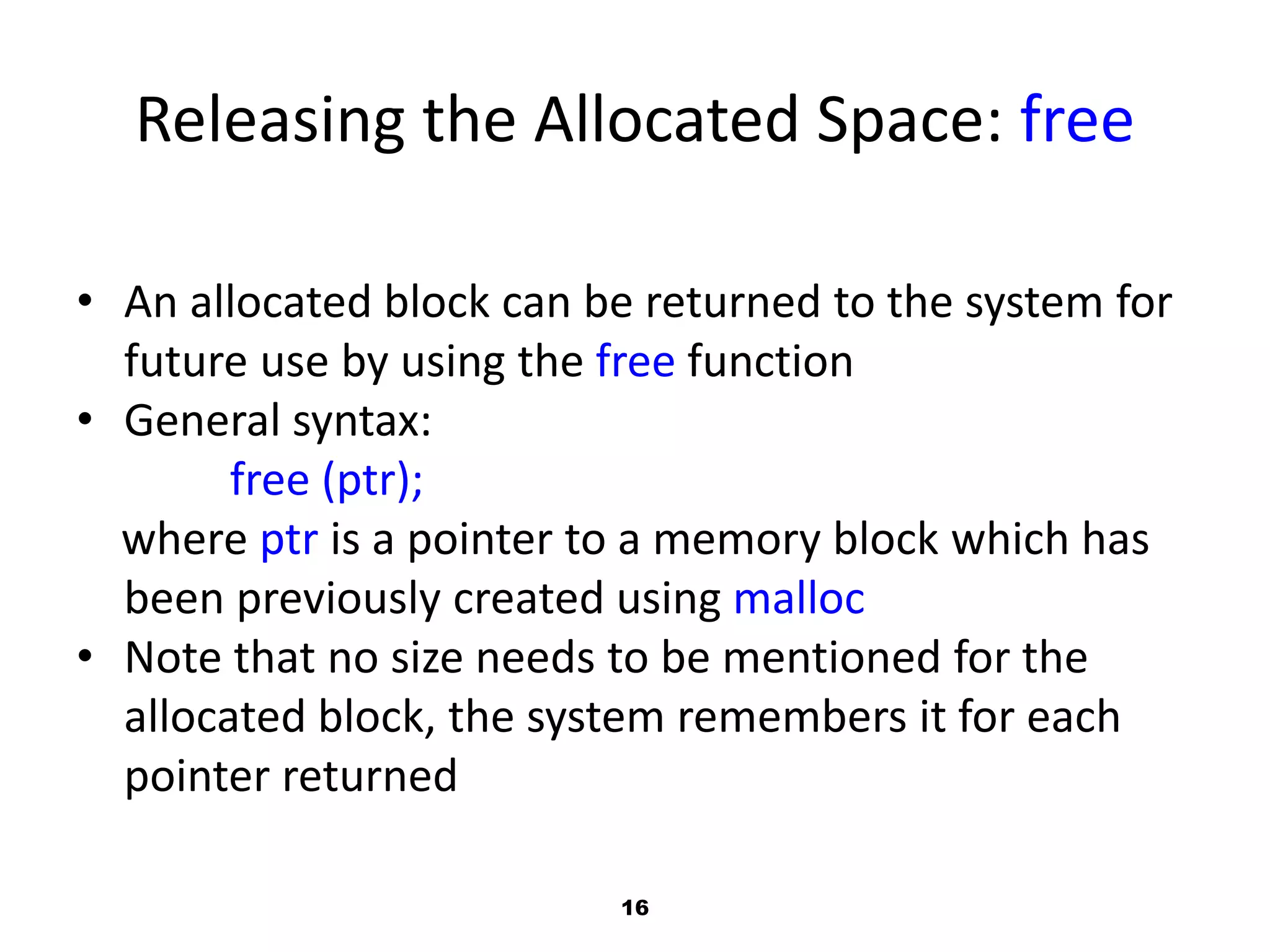 16
Releasing the Allocated Space: free
• An allocated block can be returned to the system for
future use by using the free function
• General syntax:
free (ptr);
where ptr is a pointer to a memory block which has
been previously created using malloc
• Note that no size needs to be mentioned for the
allocated block, the system remembers it for each
pointer returned
 