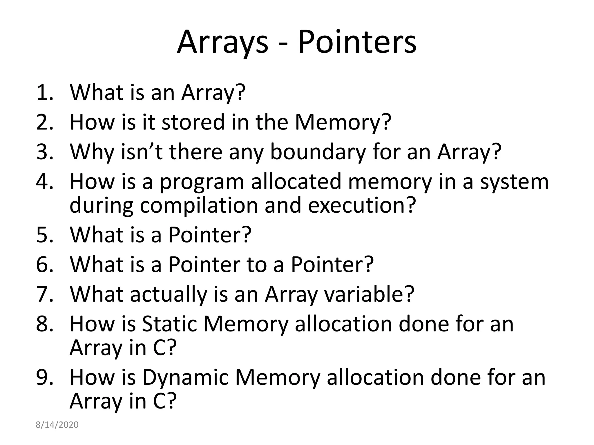 Arrays - Pointers
1. What is an Array?
2. How is it stored in the Memory?
3. Why isn’t there any boundary for an Array?
4. How is a program allocated memory in a system
during compilation and execution?
5. What is a Pointer?
6. What is a Pointer to a Pointer?
7. What actually is an Array variable?
8. How is Static Memory allocation done for an
Array in C?
9. How is Dynamic Memory allocation done for an
Array in C?
8/14/2020
 