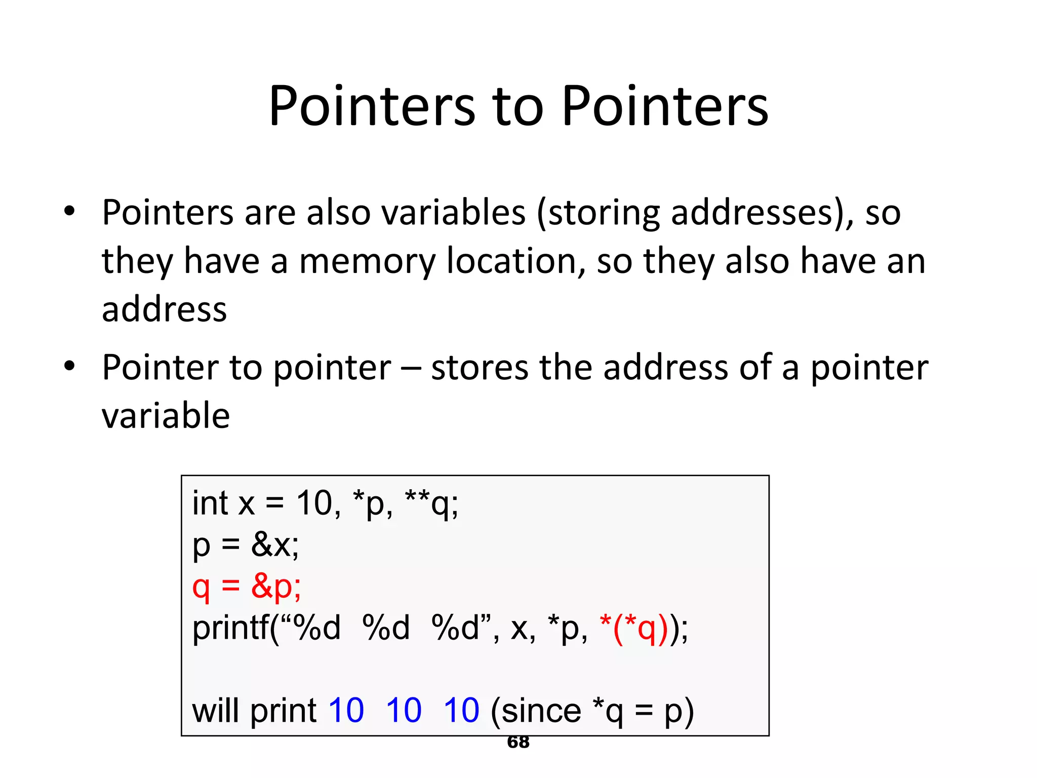 68
Pointers to Pointers
• Pointers are also variables (storing addresses), so
they have a memory location, so they also have an
address
• Pointer to pointer – stores the address of a pointer
variable
int x = 10, *p, **q;
p = &x;
q = &p;
printf(“%d %d %d”, x, *p, *(*q));
will print 10 10 10 (since *q = p)
 