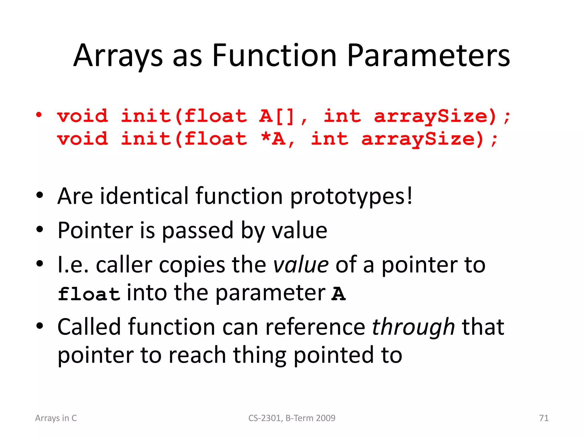 Arrays in C CS-2301, B-Term 2009 71
Arrays as Function Parameters
• void init(float A[], int arraySize);
void init(float *A, int arraySize);
• Are identical function prototypes!
• Pointer is passed by value
• I.e. caller copies the value of a pointer to
float into the parameter A
• Called function can reference through that
pointer to reach thing pointed to
 