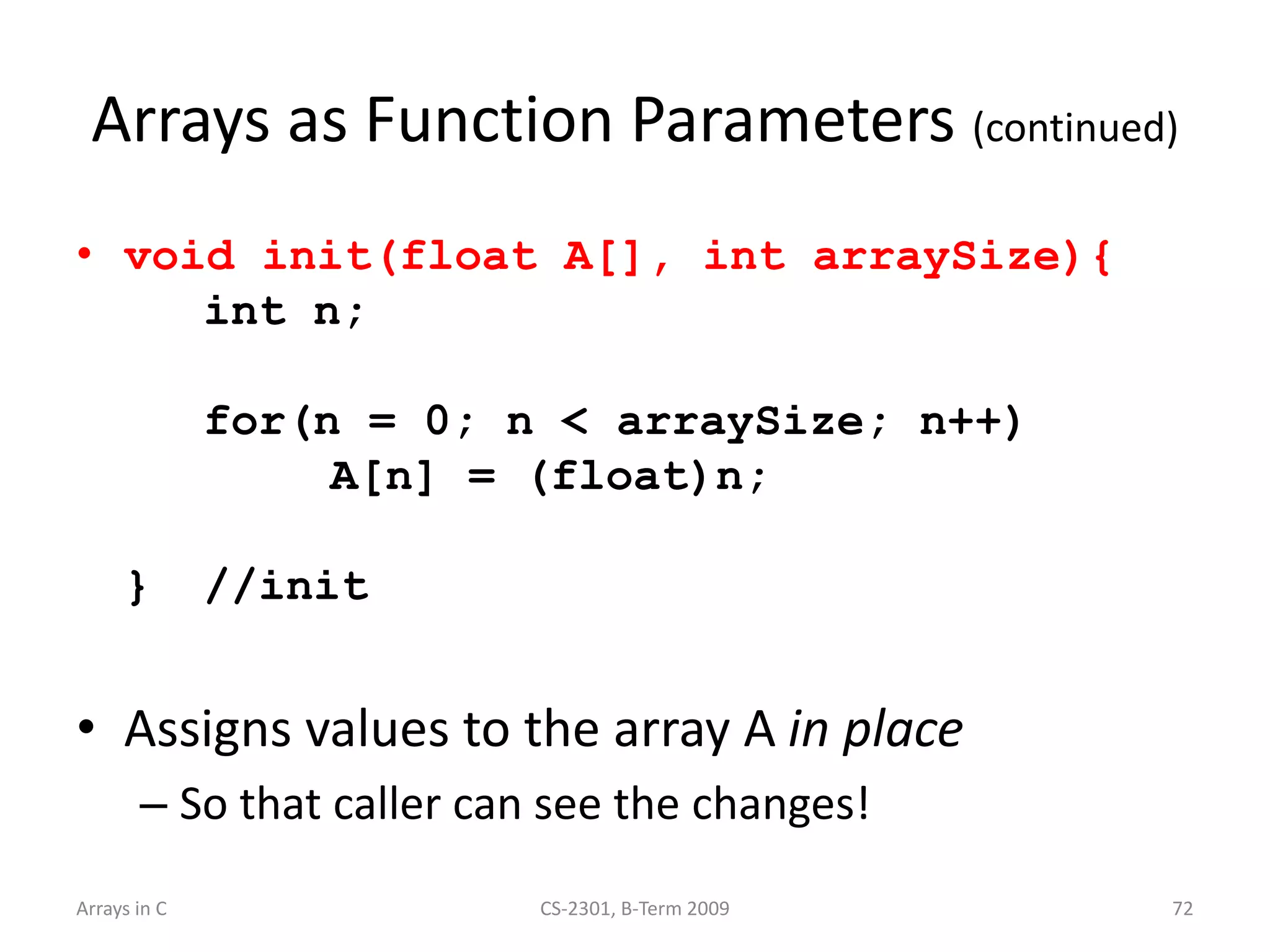 Arrays in C CS-2301, B-Term 2009 72
Arrays as Function Parameters (continued)
• void init(float A[], int arraySize){
int n;
for(n = 0; n < arraySize; n++)
A[n] = (float)n;
} //init
• Assigns values to the array A in place
– So that caller can see the changes!
 