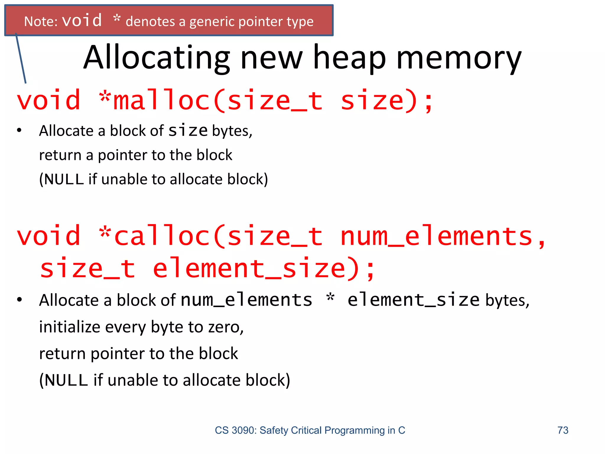 Allocating new heap memory
CS 3090: Safety Critical Programming in C 73
void *malloc(size_t size);
• Allocate a block of size bytes,
return a pointer to the block
(NULL if unable to allocate block)
void *calloc(size_t num_elements,
size_t element_size);
• Allocate a block of num_elements * element_size bytes,
initialize every byte to zero,
return pointer to the block
(NULL if unable to allocate block)
Note: void * denotes a generic pointer type
 