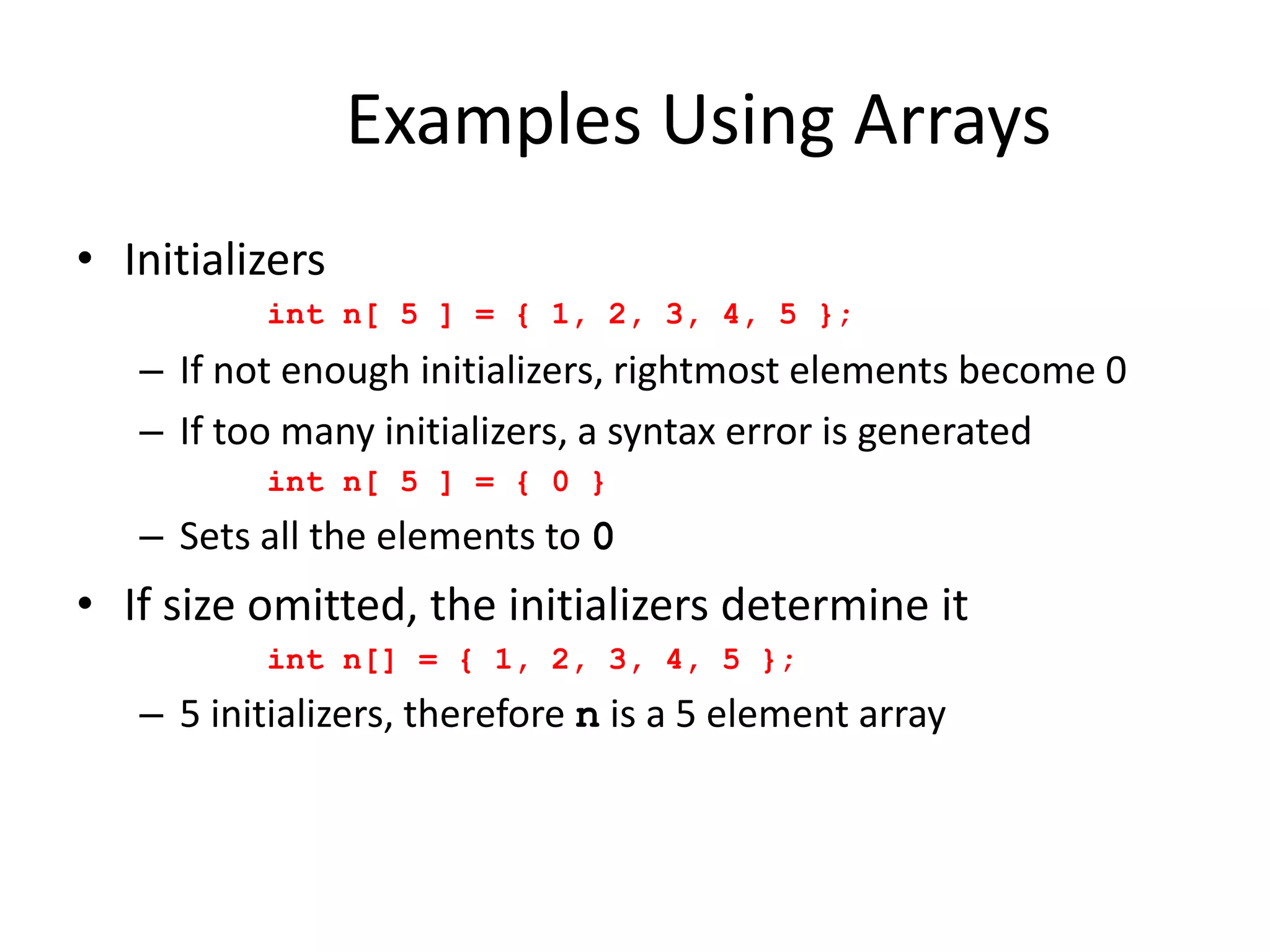 Examples Using Arrays
• Initializers
int n[ 5 ] = { 1, 2, 3, 4, 5 };
– If not enough initializers, rightmost elements become 0
– If too many initializers, a syntax error is generated
int n[ 5 ] = { 0 }
– Sets all the elements to 0
• If size omitted, the initializers determine it
int n[] = { 1, 2, 3, 4, 5 };
– 5 initializers, therefore n is a 5 element array
 