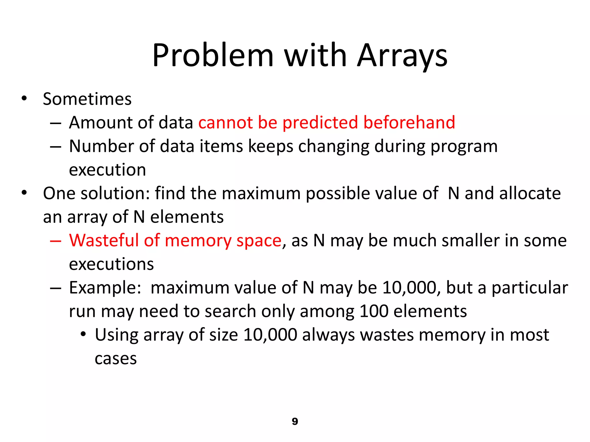 9
Problem with Arrays
• Sometimes
– Amount of data cannot be predicted beforehand
– Number of data items keeps changing during program
execution
• One solution: find the maximum possible value of N and allocate
an array of N elements
– Wasteful of memory space, as N may be much smaller in some
executions
– Example: maximum value of N may be 10,000, but a particular
run may need to search only among 100 elements
• Using array of size 10,000 always wastes memory in most
cases
 