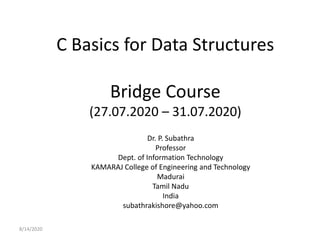 C Basics for Data Structures
Bridge Course
(27.07.2020 – 31.07.2020)
Dr. P. Subathra
Professor
Dept. of Information Technology
KAMARAJ College of Engineering and Technology
Madurai
Tamil Nadu
India
subathrakishore@yahoo.com
8/14/2020
 