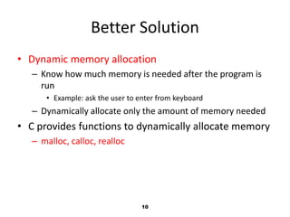 10
Better Solution
• Dynamic memory allocation
– Know how much memory is needed after the program is
run
• Example: ask the user to enter from keyboard
– Dynamically allocate only the amount of memory needed
• C provides functions to dynamically allocate memory
– malloc, calloc, realloc
 
