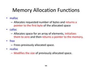 11
Memory Allocation Functions
• malloc
– Allocates requested number of bytes and returns a
pointer to the first byte of the allocated space
• calloc
– Allocates space for an array of elements, initializes
them to zero and then returns a pointer to the memory.
• free
– Frees previously allocated space.
• realloc
– Modifies the size of previously allocated space.
 