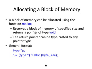 12
Allocating a Block of Memory
• A block of memory can be allocated using the
function malloc
– Reserves a block of memory of specified size and
returns a pointer of type void
– The return pointer can be type-casted to any
pointer type
• General format:
type *p;
p = (type *) malloc (byte_size);
 