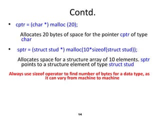 14
Contd.
• cptr = (char *) malloc (20);
Allocates 20 bytes of space for the pointer cptr of type
char
• sptr = (struct stud *) malloc(10*sizeof(struct stud));
Allocates space for a structure array of 10 elements. sptr
points to a structure element of type struct stud
Always use sizeof operator to find number of bytes for a data type, as
it can vary from machine to machine
 