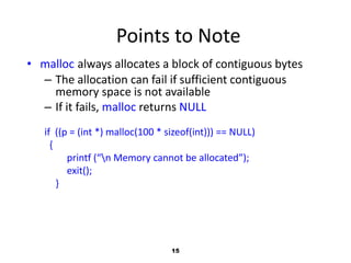 15
Points to Note
• malloc always allocates a block of contiguous bytes
– The allocation can fail if sufficient contiguous
memory space is not available
– If it fails, malloc returns NULL
if ((p = (int *) malloc(100 * sizeof(int))) == NULL)
{
printf (“n Memory cannot be allocated”);
exit();
}
 