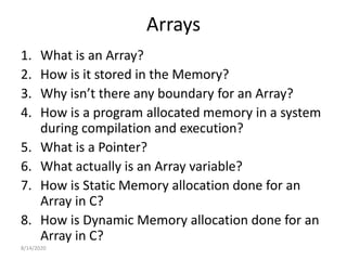 Arrays
1. What is an Array?
2. How is it stored in the Memory?
3. Why isn’t there any boundary for an Array?
4. How is a program allocated memory in a system
during compilation and execution?
5. What is a Pointer?
6. What actually is an Array variable?
7. How is Static Memory allocation done for an
Array in C?
8. How is Dynamic Memory allocation done for an
Array in C?
8/14/2020
 
