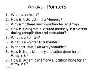 Arrays - Pointers
1. What is an Array?
2. How is it stored in the Memory?
3. Why isn’t there any boundary for an Array?
4. How is a program allocated memory in a system
during compilation and execution?
5. What is a Pointer?
6. What is a Pointer to a Pointer?
7. What actually is an Array variable?
8. How is Static Memory allocation done for an
Array in C?
9. How is Dynamic Memory allocation done for an
Array in C?
8/14/2020
 