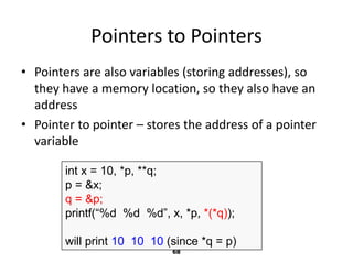 68
Pointers to Pointers
• Pointers are also variables (storing addresses), so
they have a memory location, so they also have an
address
• Pointer to pointer – stores the address of a pointer
variable
int x = 10, *p, **q;
p = &x;
q = &p;
printf(“%d %d %d”, x, *p, *(*q));
will print 10 10 10 (since *q = p)
 