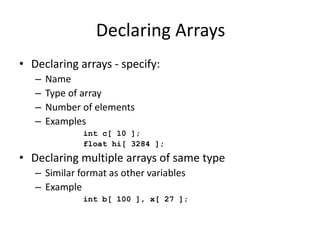 Declaring Arrays
• Declaring arrays - specify:
– Name
– Type of array
– Number of elements
– Examples
int c[ 10 ];
float hi[ 3284 ];
• Declaring multiple arrays of same type
– Similar format as other variables
– Example
int b[ 100 ], x[ 27 ];
 