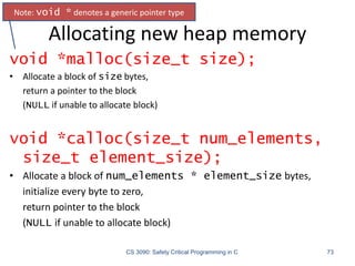 Allocating new heap memory
CS 3090: Safety Critical Programming in C 73
void *malloc(size_t size);
• Allocate a block of size bytes,
return a pointer to the block
(NULL if unable to allocate block)
void *calloc(size_t num_elements,
size_t element_size);
• Allocate a block of num_elements * element_size bytes,
initialize every byte to zero,
return pointer to the block
(NULL if unable to allocate block)
Note: void * denotes a generic pointer type
 