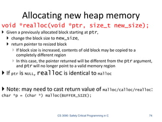 Allocating new heap memory
CS 3090: Safety Critical Programming in C 74
void *realloc(void *ptr, size_t new_size);
 Given a previously allocated block starting at ptr,
 change the block size to new_size,
 return pointer to resized block
 If block size is increased, contents of old block may be copied to a
completely different region
 In this case, the pointer returned will be different from the ptr argument,
and ptr will no longer point to a valid memory region
 If ptr is NULL, realloc is identical to malloc
 Note: may need to cast return value of malloc/calloc/realloc:
char *p = (char *) malloc(BUFFER_SIZE);
 
