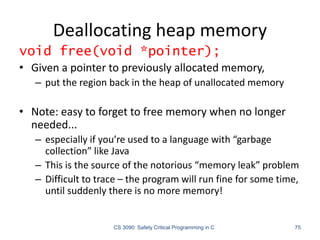 Deallocating heap memory
CS 3090: Safety Critical Programming in C 75
void free(void *pointer);
• Given a pointer to previously allocated memory,
– put the region back in the heap of unallocated memory
• Note: easy to forget to free memory when no longer
needed...
– especially if you’re used to a language with “garbage
collection” like Java
– This is the source of the notorious “memory leak” problem
– Difficult to trace – the program will run fine for some time,
until suddenly there is no more memory!
 