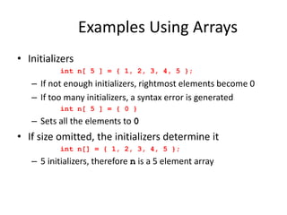 Examples Using Arrays
• Initializers
int n[ 5 ] = { 1, 2, 3, 4, 5 };
– If not enough initializers, rightmost elements become 0
– If too many initializers, a syntax error is generated
int n[ 5 ] = { 0 }
– Sets all the elements to 0
• If size omitted, the initializers determine it
int n[] = { 1, 2, 3, 4, 5 };
– 5 initializers, therefore n is a 5 element array
 